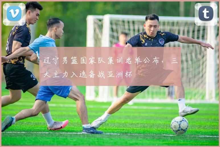 辽宁男篮国家队集训名单公布，三大主力入选备战亚洲杯