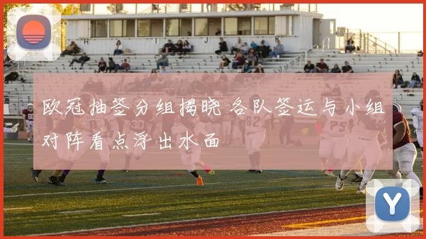 欧冠抽签分组揭晓 各队签运与小组对阵看点浮出水面