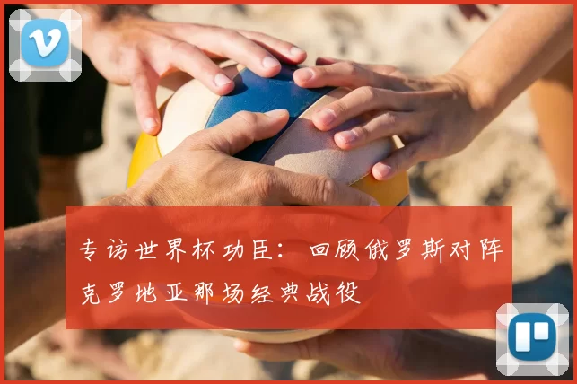 专访世界杯功臣：回顾俄罗斯对阵克罗地亚那场经典战役