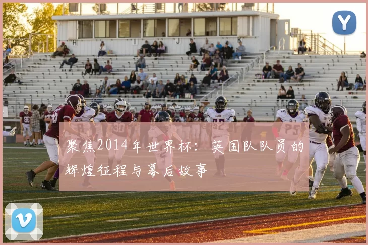 聚焦2014年世界杯:英国队队员的辉煌征程与幕后故事