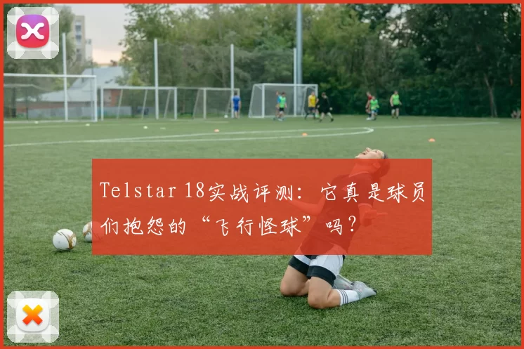 Telstar 18实战评测:它真是球员们抱怨的“飞行怪球”吗?