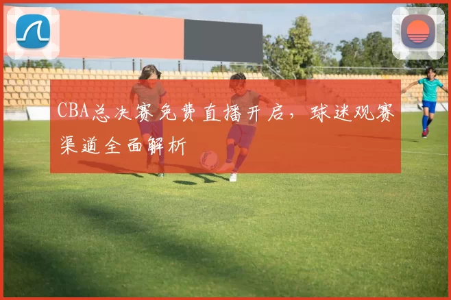 CBA总决赛免费直播开启,球迷观赛渠道全面解析