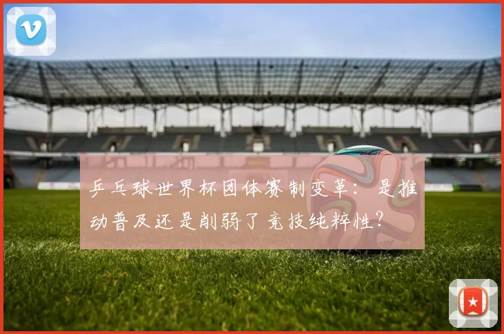 乒乓球世界杯团体赛制变革:是推动普及还是削弱了竞技纯粹性?