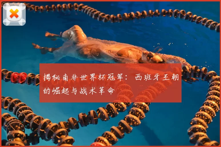 揭秘南非世界杯冠军：西班牙王朝的崛起与战术革命