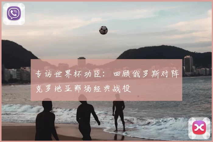 专访世界杯功臣：回顾俄罗斯对阵克罗地亚那场经典战役