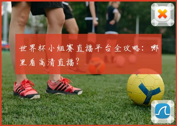 世界杯小组赛直播平台全攻略:哪里看高清直播?