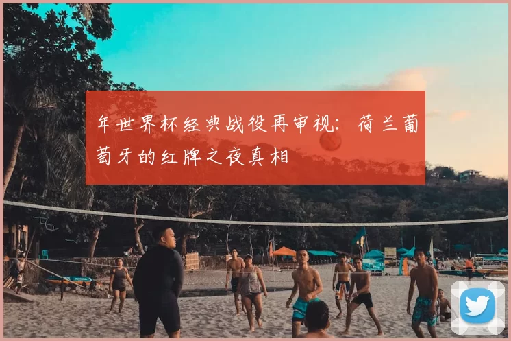 年世界杯经典战役再审视：荷兰葡萄牙的红牌之夜真相