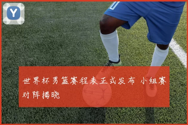 世界杯男篮赛程表正式发布 小组赛对阵揭晓