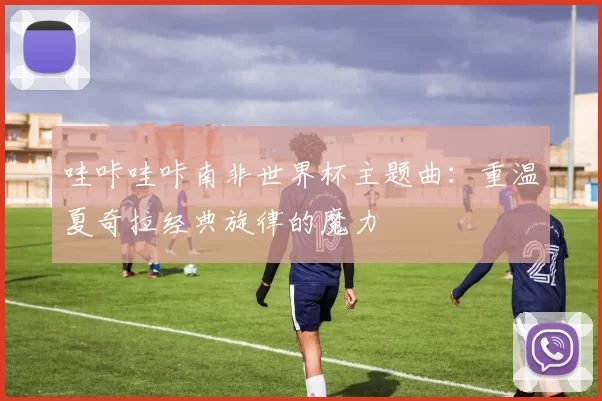 哇咔哇咔南非世界杯主题曲：重温夏奇拉经典旋律的魔力