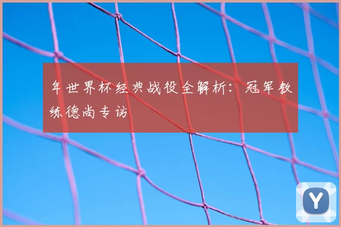 年世界杯经典战役全解析:冠军教练德尚专访