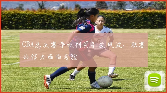 CBA总决赛争议判罚引发风波,联赛公信力面临考验