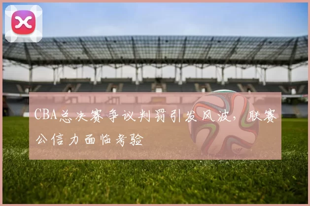 CBA总决赛争议判罚引发风波，联赛公信力面临考验