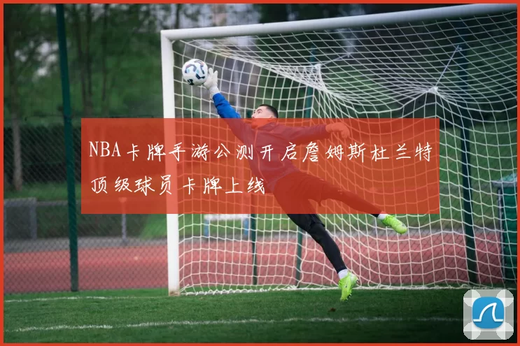 NBA卡牌手游公测开启詹姆斯杜兰特顶级球员卡牌上线