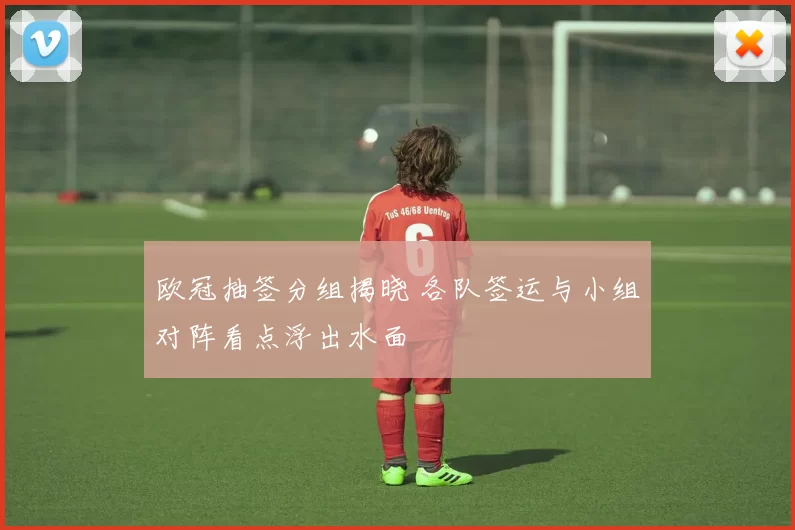欧冠抽签分组揭晓 各队签运与小组对阵看点浮出水面