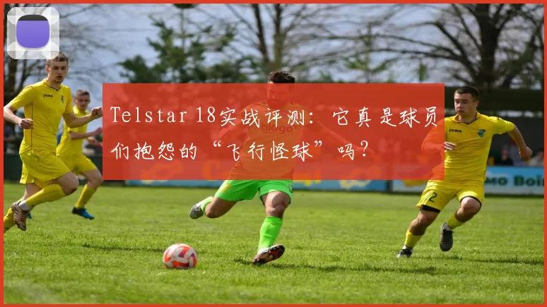 Telstar 18实战评测:它真是球员们抱怨的“飞行怪球”吗?