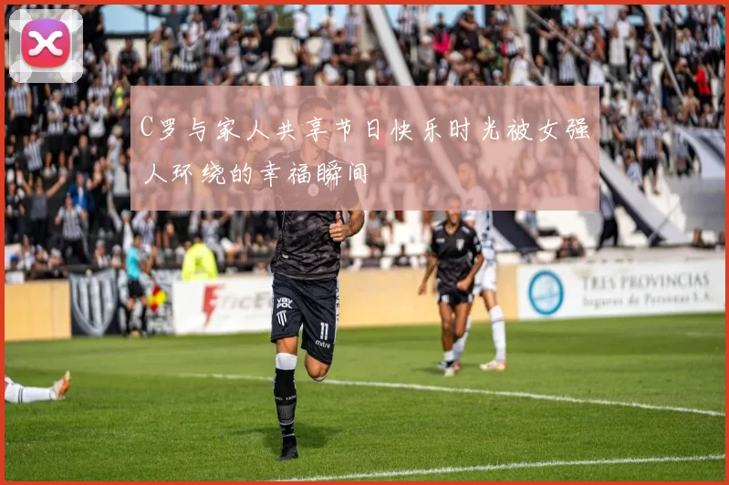 C罗与家人共享节日快乐时光被女强人环绕的幸福瞬间