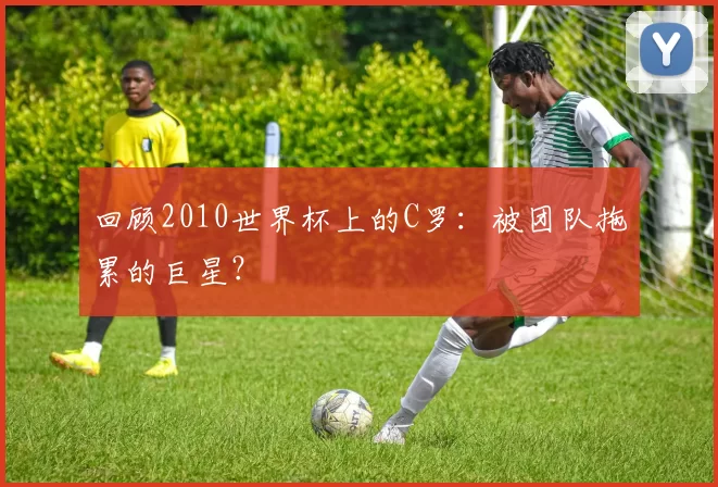 回顾2010世界杯上的C罗：被团队拖累的巨星？