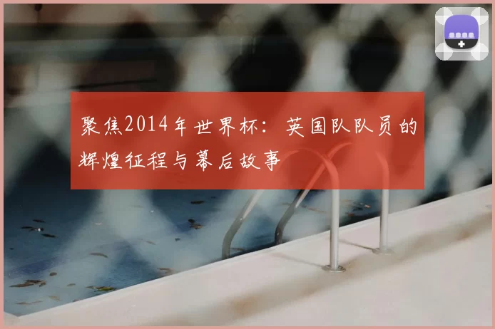 聚焦2014年世界杯:英国队队员的辉煌征程与幕后故事