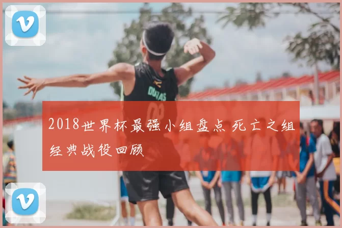 2018世界杯最强小组盘点 死亡之组经典战役回顾