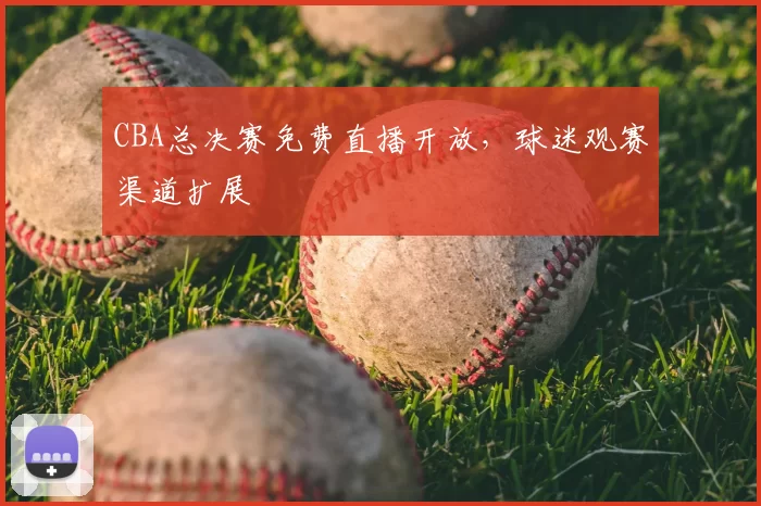 CBA总决赛免费直播开放，球迷观赛渠道扩展