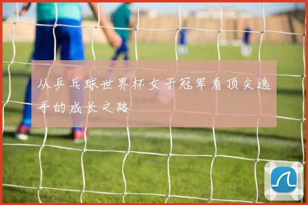 从乒乓球世界杯女子冠军看顶尖选手的成长之路
