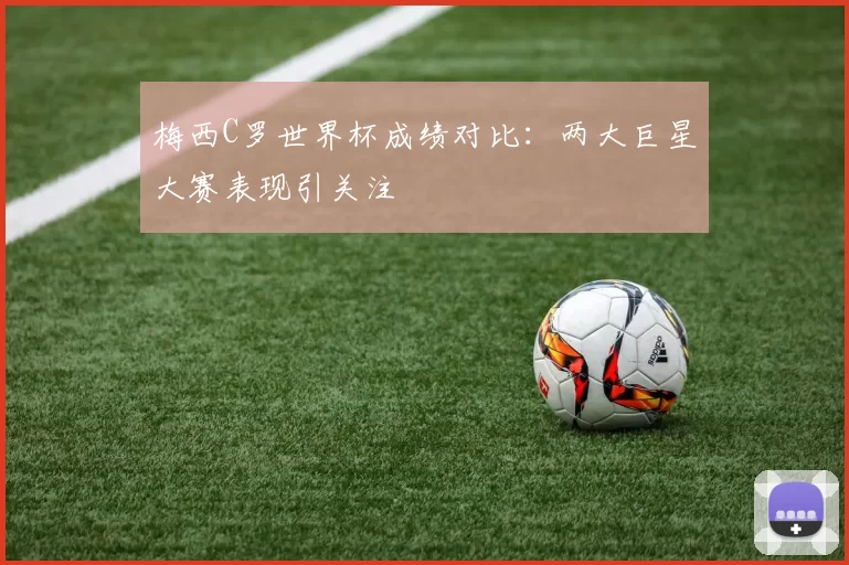 梅西C罗世界杯成绩对比:两大巨星大赛表现引关注