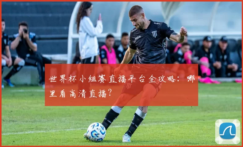 世界杯小组赛直播平台全攻略:哪里看高清直播?