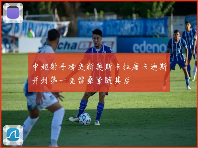 中超射手榜更新奥斯卡拉唐卡迪斯并列第一克雷桑紧随其后
