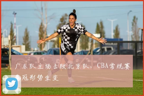 广东队主场击败北京队，CBA常规赛争冠形势生变