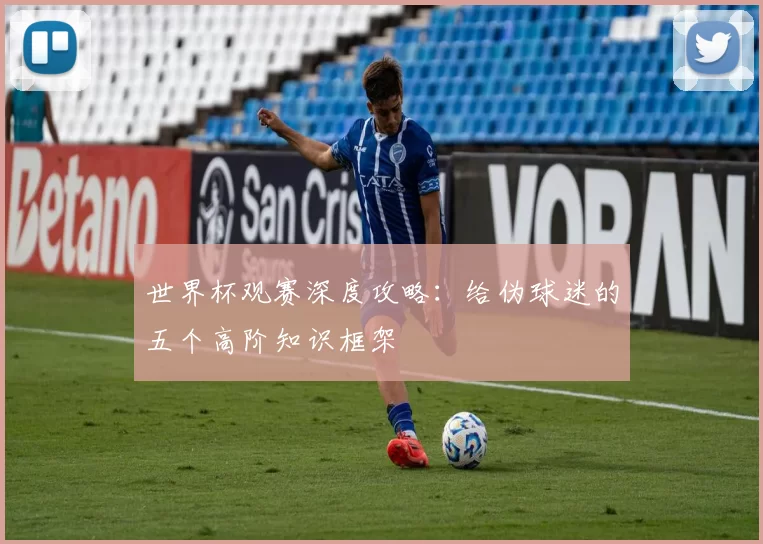 世界杯观赛深度攻略:给伪球迷的五个高阶知识框架