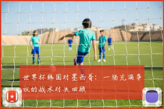 世界杯韩国对墨西哥：一场充满争议的战术对决回顾