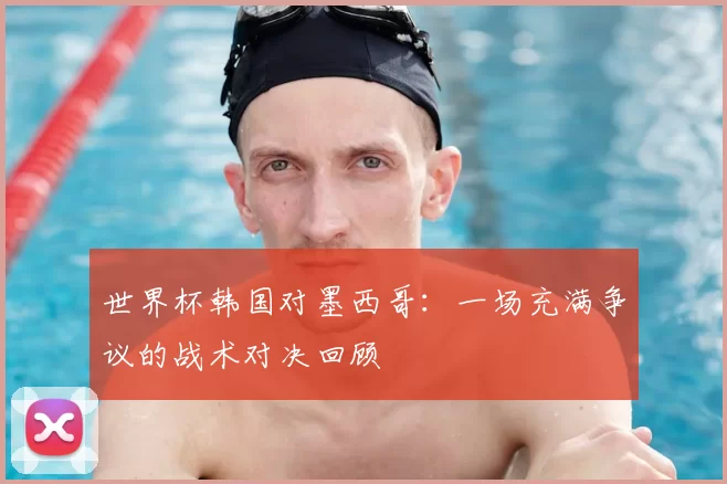 世界杯韩国对墨西哥:一场充满争议的战术对决回顾