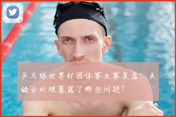 乒乓球世界杯团体赛决赛复盘:关键分处理暴露了哪些问题?