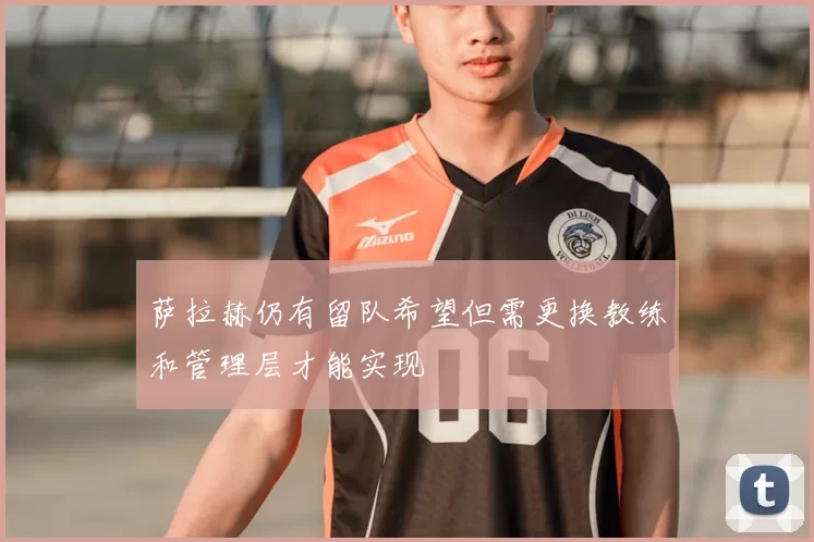 萨拉赫仍有留队希望但需更换教练和管理层才能实现