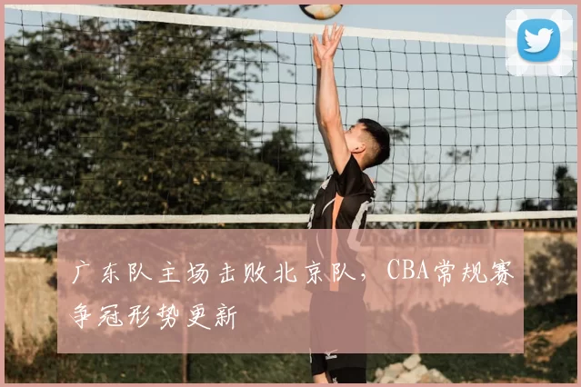 广东队主场击败北京队，CBA常规赛争冠形势更新