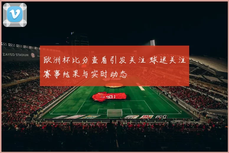 欧洲杯比分查看引发关注 球迷关注赛事结果与实时动态