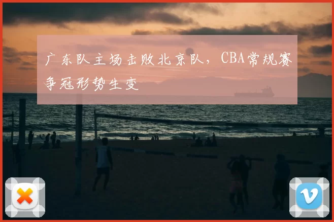 广东队主场击败北京队,CBA常规赛争冠形势生变