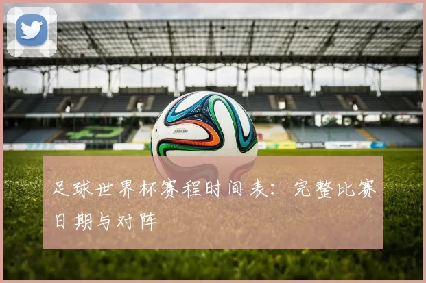 足球世界杯赛程时间表:完整比赛日期与对阵