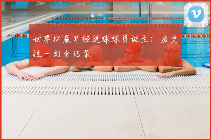 世界杯最年轻进球球员诞生:历史性一刻全记录