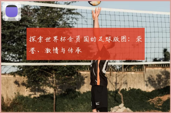 探索世界杯会员国的足球版图:荣誉、激情与传承