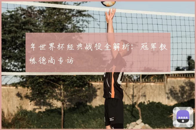 年世界杯经典战役全解析:冠军教练德尚专访
