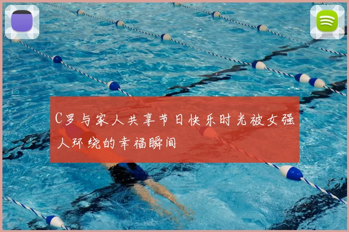 C罗与家人共享节日快乐时光被女强人环绕的幸福瞬间