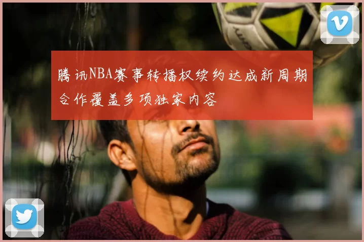 腾讯NBA赛事转播权续约达成新周期合作覆盖多项独家内容