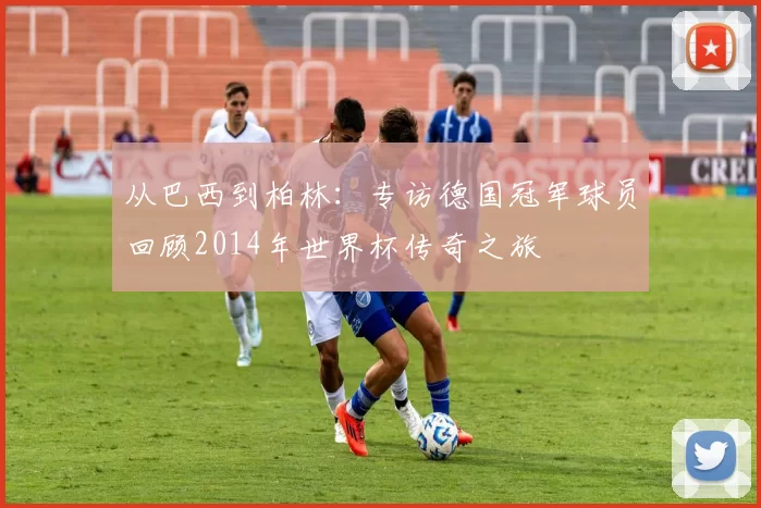 从巴西到柏林:专访德国冠军球员回顾2014年世界杯传奇之旅