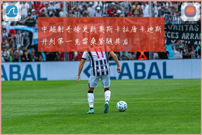 中超射手榜更新奥斯卡拉唐卡迪斯并列第一克雷桑紧随其后