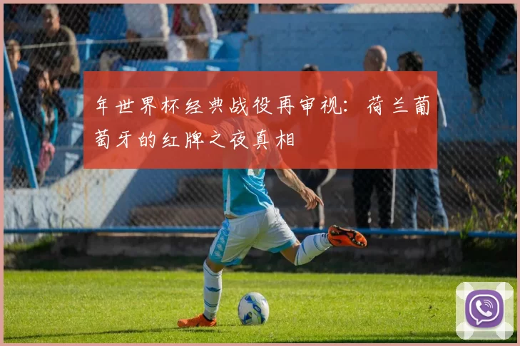 年世界杯经典战役再审视：荷兰葡萄牙的红牌之夜真相