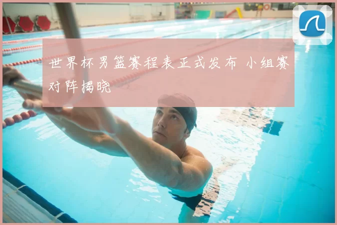 世界杯男篮赛程表正式发布 小组赛对阵揭晓